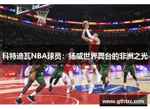科特迪瓦NBA球员：扬威世界舞台的非洲之光