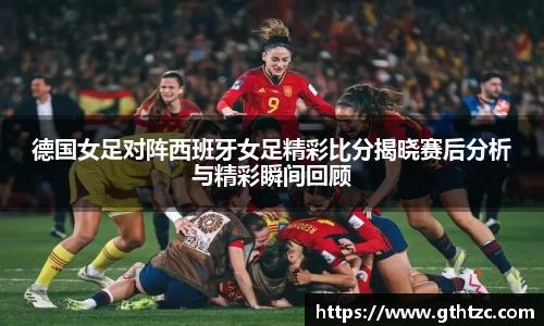 德国女足对阵西班牙女足精彩比分揭晓赛后分析与精彩瞬间回顾